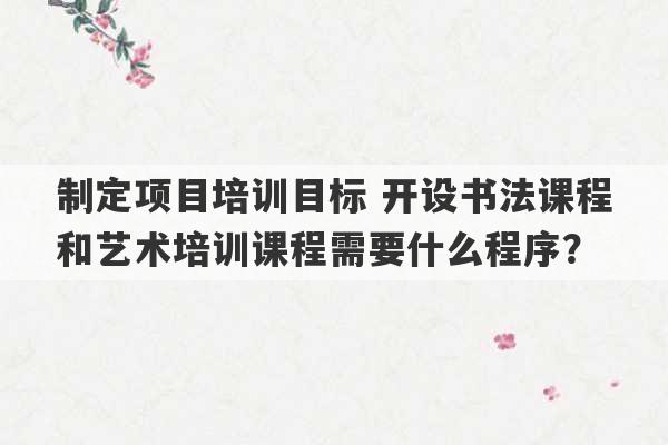 制定项目培训目标 开设书法课程和艺术培训课程需要什么程序？