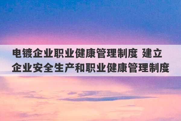 电镀企业职业健康管理制度 建立企业安全生产和职业健康管理制度