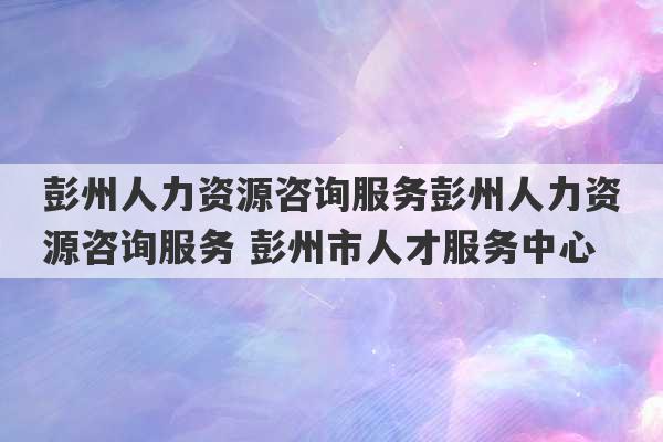 彭州人力资源咨询服务彭州人力资源咨询服务 彭州市人才服务中心