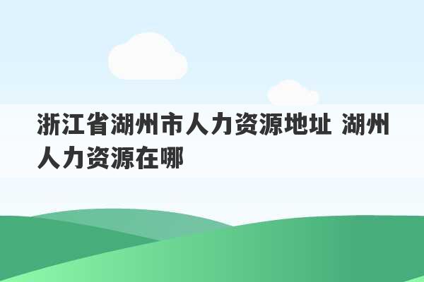 浙江省湖州市人力资源地址 湖州人力资源在哪