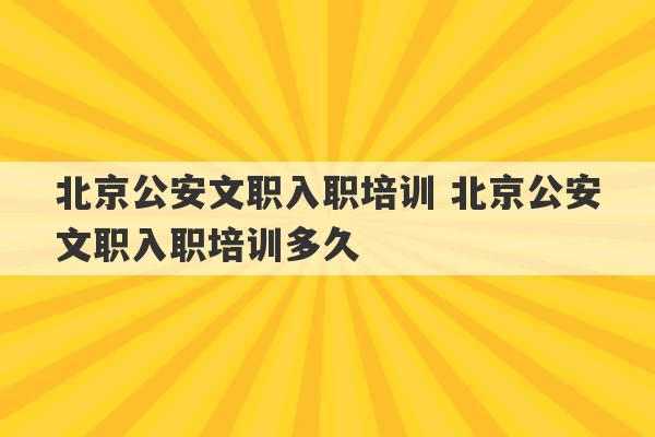 北京公安文职入职培训 北京公安文职入职培训多久