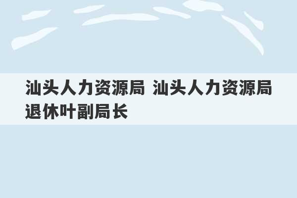 汕头人力资源局 汕头人力资源局退休叶副局长