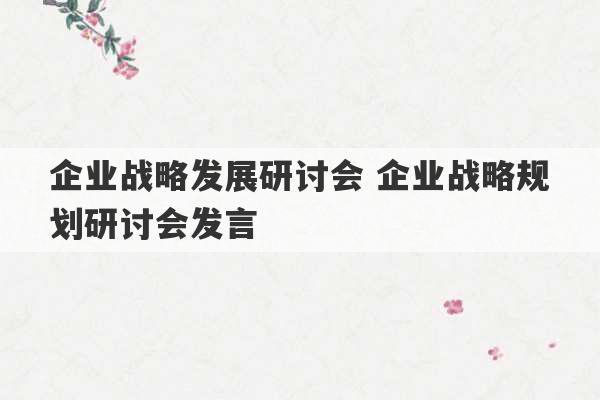 企业战略发展研讨会 企业战略规划研讨会发言