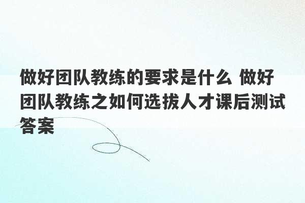 做好团队教练的要求是什么 做好团队教练之如何选拔人才课后测试答案