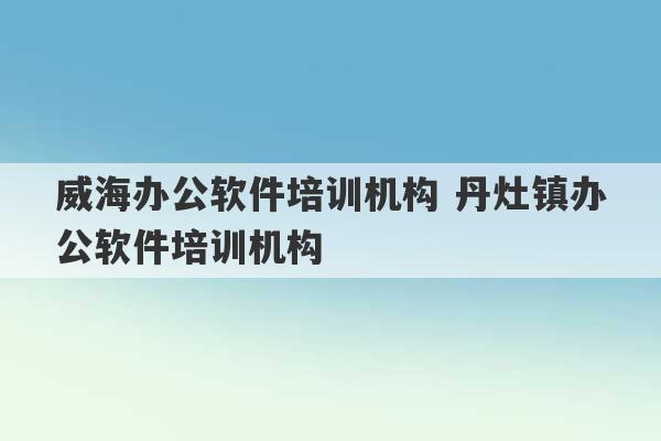 威海办公软件培训机构 丹灶镇办公软件培训机构