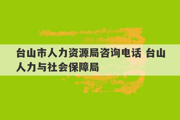 台山市人力资源局咨询电话 台山人力与社会保障局