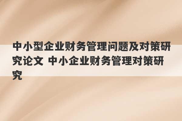 中小型企业财务管理问题及对策研究论文 中小企业财务管理对策研究