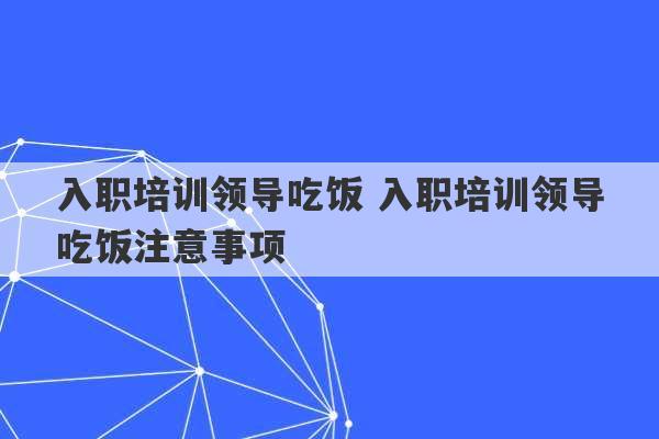 入职培训领导吃饭 入职培训领导吃饭注意事项