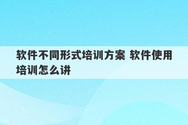 软件不同形式培训方案 软件使用培训怎么讲