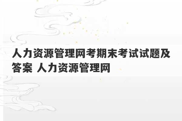 人力资源管理网考期末考试试题及答案 人力资源管理网