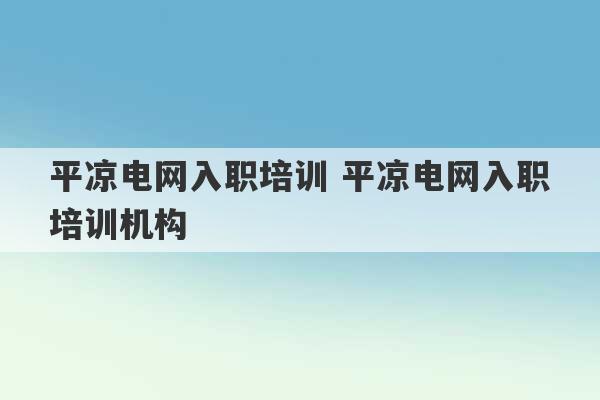 平凉电网入职培训 平凉电网入职培训机构