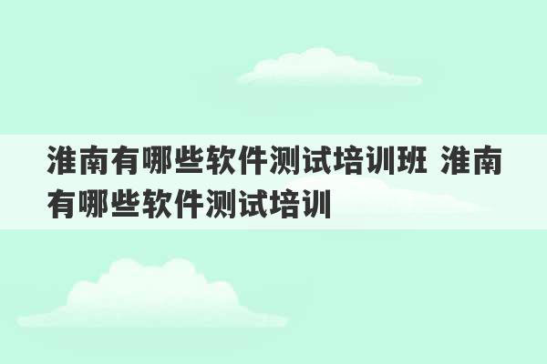 淮南有哪些软件测试培训班 淮南有哪些软件测试培训