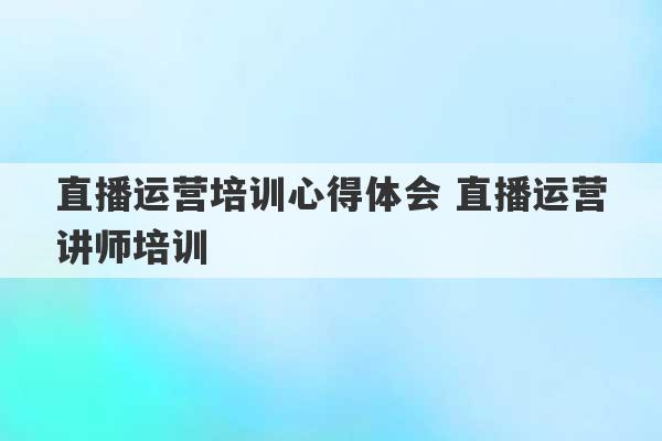 直播运营培训心得体会 直播运营讲师培训