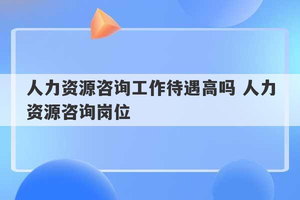 人力资源咨询工作待遇高吗 人力资源咨询岗位