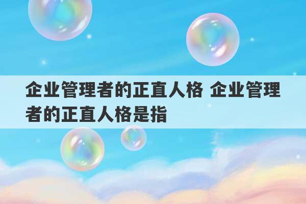 企业管理者的正直人格 企业管理者的正直人格是指