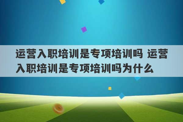 运营入职培训是专项培训吗 运营入职培训是专项培训吗为什么