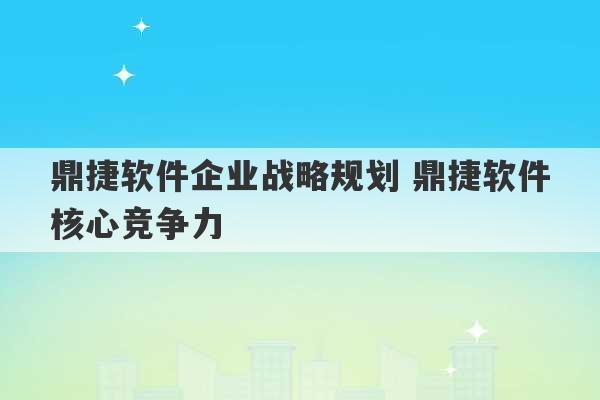 鼎捷软件企业战略规划 鼎捷软件核心竞争力