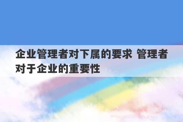 企业管理者对下属的要求 管理者对于企业的重要性