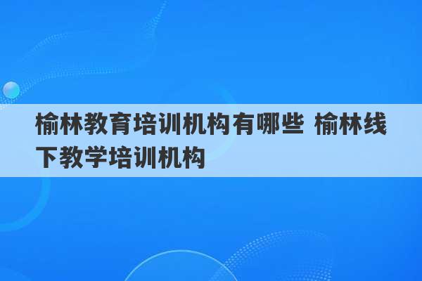 榆林教育培训机构有哪些 榆林线下教学培训机构