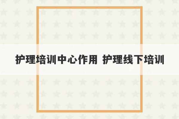 护理培训中心作用 护理线下培训