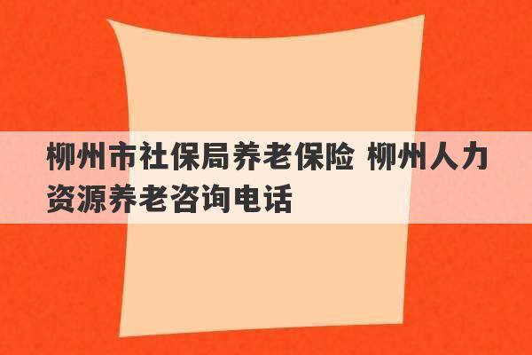 柳州市社保局养老保险 柳州人力资源养老咨询电话