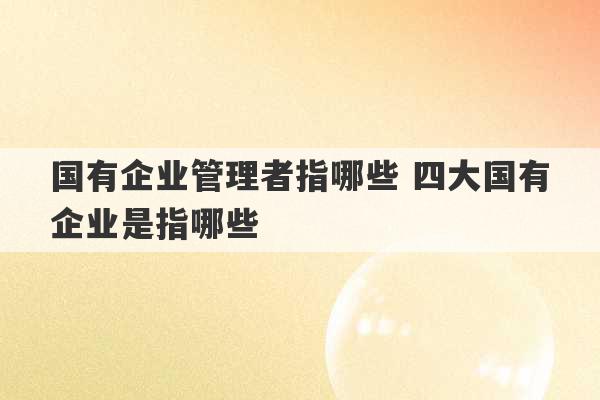 国有企业管理者指哪些 四大国有企业是指哪些