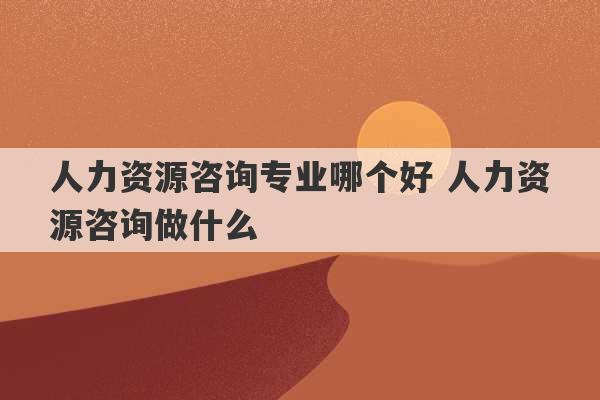 人力资源咨询专业哪个好 人力资源咨询做什么