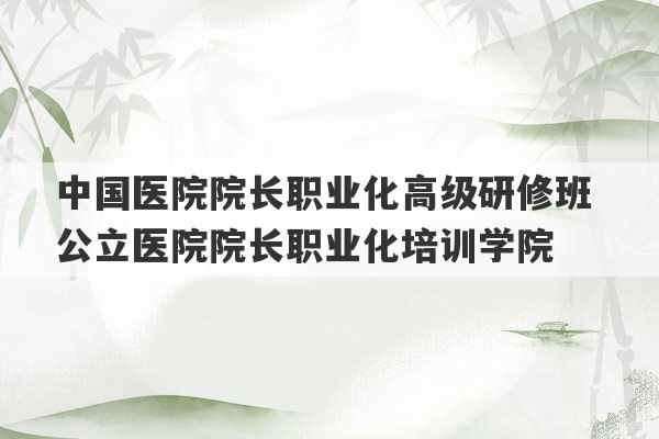 中国医院院长职业化高级研修班 公立医院院长职业化培训学院