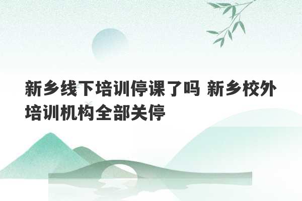 新乡线下培训停课了吗 新乡校外培训机构全部关停