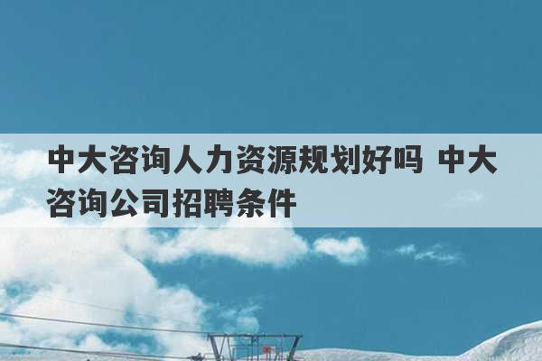 中大咨询人力资源规划好吗 中大咨询公司招聘条件