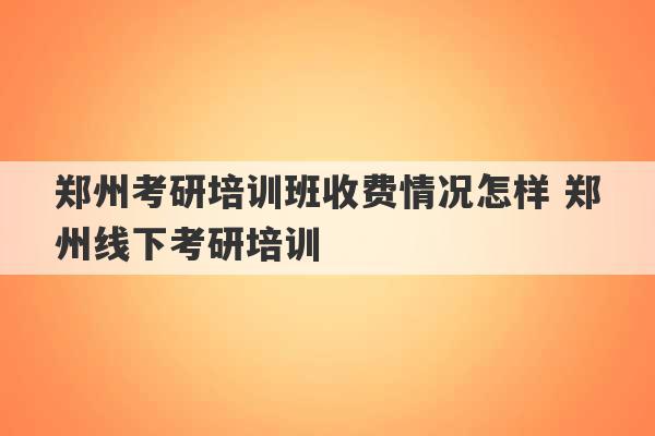 郑州考研培训班收费情况怎样 郑州线下考研培训