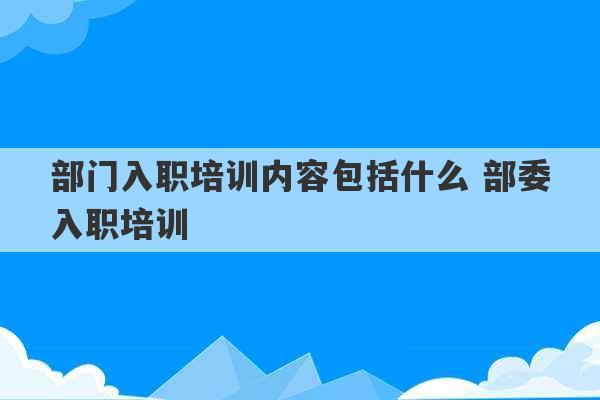 部门入职培训内容包括什么 部委入职培训