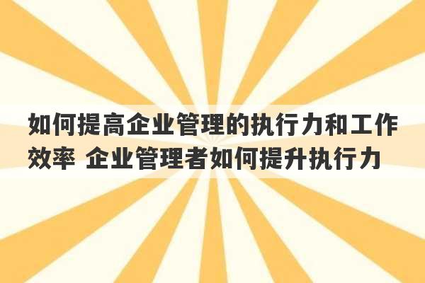 如何提高企业管理的执行力和工作效率 企业管理者如何提升执行力