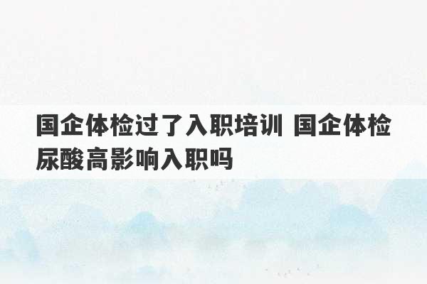 国企体检过了入职培训 国企体检尿酸高影响入职吗