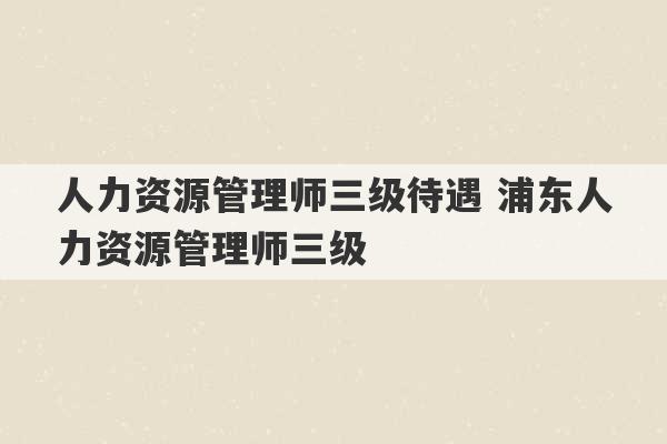 人力资源管理师三级待遇 浦东人力资源管理师三级