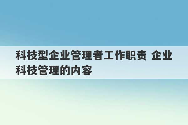 科技型企业管理者工作职责 企业科技管理的内容