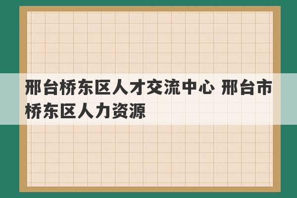 邢台桥东区人才交流中心 邢台市桥东区人力资源