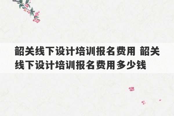 韶关线下设计培训报名费用 韶关线下设计培训报名费用多少钱