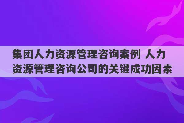 集团人力资源管理咨询案例 人力资源管理咨询公司的关键成功因素