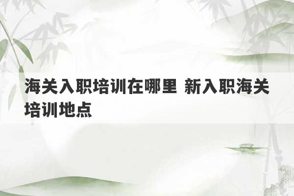 海关入职培训在哪里 新入职海关培训地点