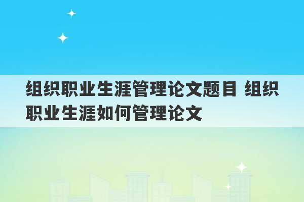 组织职业生涯管理论文题目 组织职业生涯如何管理论文