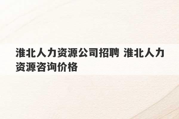 淮北人力资源公司招聘 淮北人力资源咨询价格