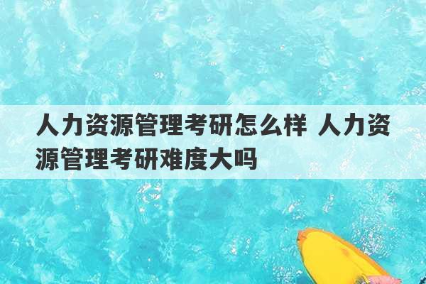 人力资源管理考研怎么样 人力资源管理考研难度大吗