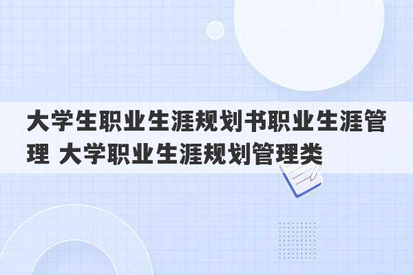 大学生职业生涯规划书职业生涯管理 大学职业生涯规划管理类