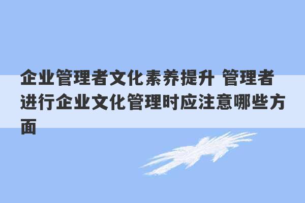 企业管理者文化素养提升 管理者进行企业文化管理时应注意哪些方面