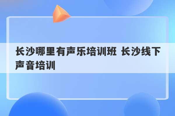 长沙哪里有声乐培训班 长沙线下声音培训