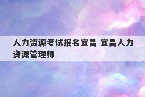 人力资源考试报名宜昌 宜昌人力资源管理师