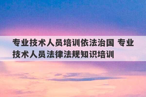 专业技术人员培训依法治国 专业技术人员法律法规知识培训