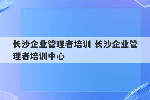 长沙企业管理者培训 长沙企业管理者培训中心