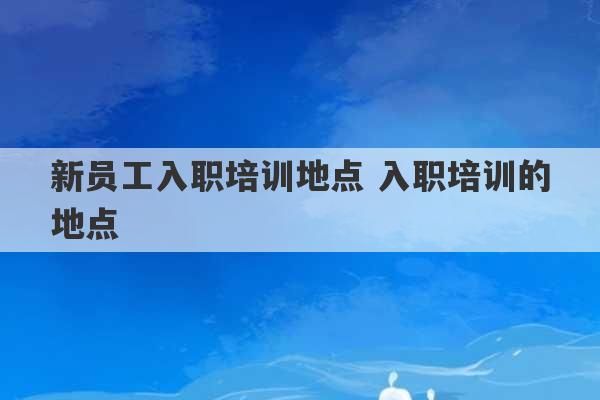 新员工入职培训地点 入职培训的地点